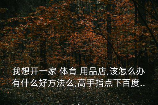 我想開一家 體育 用品店,該怎么辦有什么好方法么,高手指點下百度...