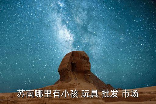蘇南哪里有小孩 玩具 批發(fā) 市場(chǎng)