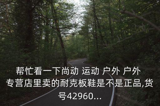 幫忙看一下尚動(dòng) 運(yùn)動(dòng) 戶外 戶外 專營(yíng)店里賣的耐克板鞋是不是正品,貨號(hào)42960...