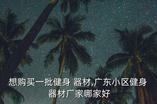 想購買一批健身 器材,廣東小區(qū)健身 器材廠家哪家好