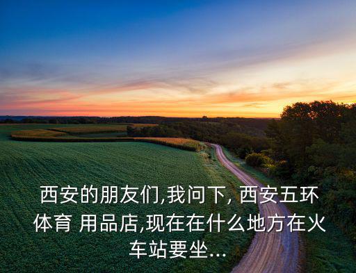  西安的朋友們,我問下, 西安五環(huán) 體育 用品店,現在在什么地方在火車站要坐...