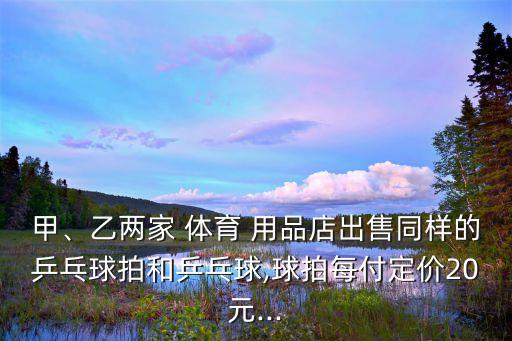 甲、乙兩家 體育 用品店出售同樣的乒乓球拍和乒乓球,球拍每付定價(jià)20元...