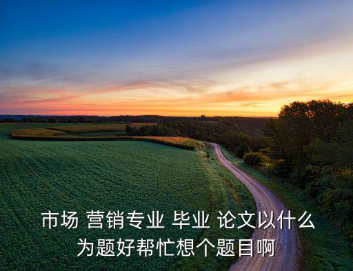  市場 營銷專業(yè) 畢業(yè) 論文以什么為題好幫忙想個題目啊