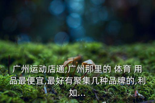 廣州運(yùn)動店通,廣州那里的 體育 用品最便宜,最好有聚集幾種品牌的,利如...