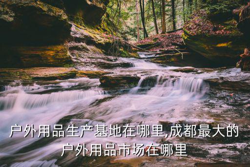 中國戶外用品生產(chǎn)基地在哪里,成都最大的戶外用品市場在哪里