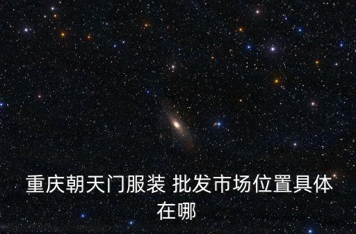  重慶朝天門服裝 批發(fā)市場位置具體在哪