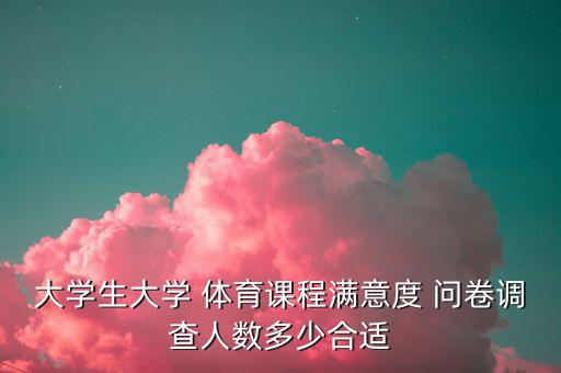 大學生大學 體育課程滿意度 問卷調查人數(shù)多少合適