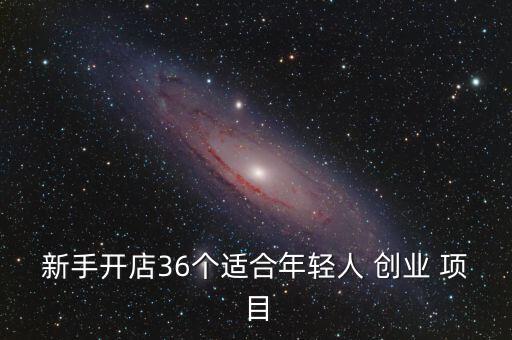 新手開店36個適合年輕人 創(chuàng)業(yè) 項目