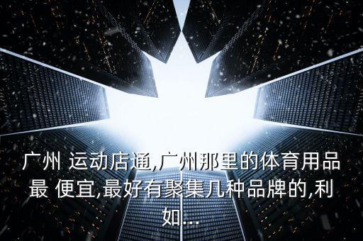 廣州 運動店通,廣州那里的體育用品最 便宜,最好有聚集幾種品牌的,利如...