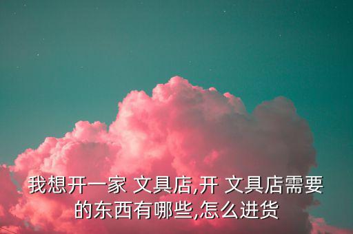 我想開一家 文具店,開 文具店需要的東西有哪些,怎么進(jìn)貨