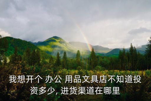 我想開個 辦公 用品文具店不知道投資多少, 進貨渠道在哪里