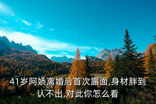 41歲阿嬌離婚后首次露面,身材胖到認(rèn)不出,對(duì)此你怎么看