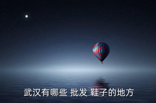 武漢批發(fā)鞋子的地方在哪里,鞋子進(jìn)貨必去五大批發(fā)市場(chǎng)