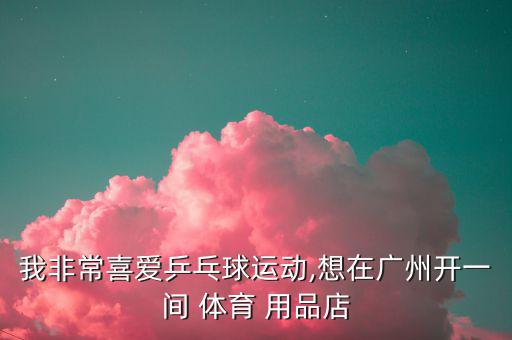 我非常喜愛乒乓球運(yùn)動(dòng),想在廣州開一間 體育 用品店
