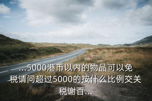 ...5000港幣以內(nèi)的物品可以免稅請(qǐng)問(wèn)超過(guò)5000的按什么比例交關(guān)稅謝百...