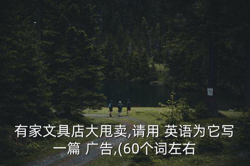 有家文具店大甩賣,請(qǐng)用 英語(yǔ)為它寫一篇 廣告,(60個(gè)詞左右
