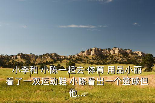 小李和 小陳一起去 體育 用品小麗看了一雙運(yùn)動(dòng)鞋 小陳看出一個(gè)籃球但他...
