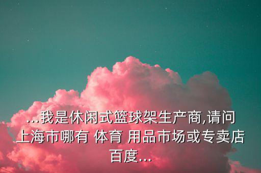 ...我是休閑式籃球架生產(chǎn)商,請(qǐng)問上海市哪有 體育 用品市場(chǎng)或?qū)Ｙu店百度...