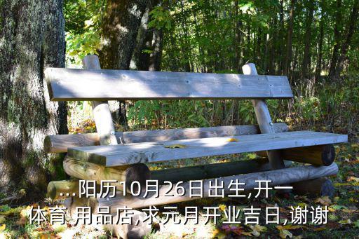 ...陽(yáng)歷10月26日出生,開(kāi)一 體育 用品店,求元月開(kāi)業(yè)吉日,謝謝
