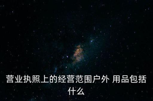 營業(yè)執(zhí)照上的經(jīng)營范圍戶外 用品包括什么