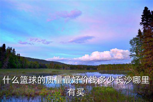 什么籃球的質(zhì)量最好價錢多少長沙哪里有買