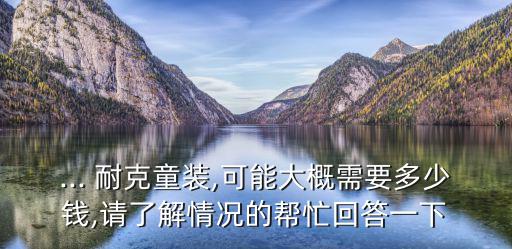 ... 耐克童裝,可能大概需要多少錢(qián),請(qǐng)了解情況的幫忙回答一下