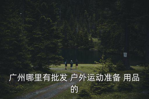 廣州哪里有批發(fā) 戶外運(yùn)動準(zhǔn)備 用品的