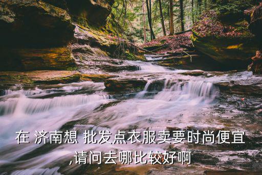 在 濟(jì)南想 批發(fā)點(diǎn)衣服賣要時尚便宜,請問去哪比較好啊