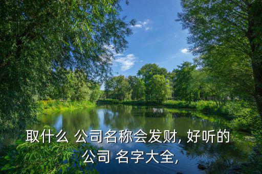 取什么 公司名稱會(huì)發(fā)財(cái), 好聽(tīng)的 公司 名字大全,