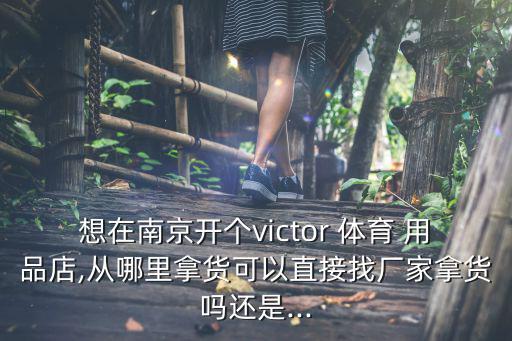 想在南京開個victor 體育 用品店,從哪里拿貨可以直接找廠家拿貨嗎還是...