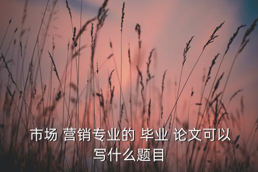 市場(chǎng)營(yíng)銷畢業(yè)論文選題怎么選,畢業(yè)論文最后一部分沒什么意思