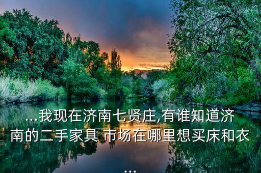 ...我現(xiàn)在濟南七賢莊,有誰知道濟南的二手家具 市場在哪里想買床和衣...
