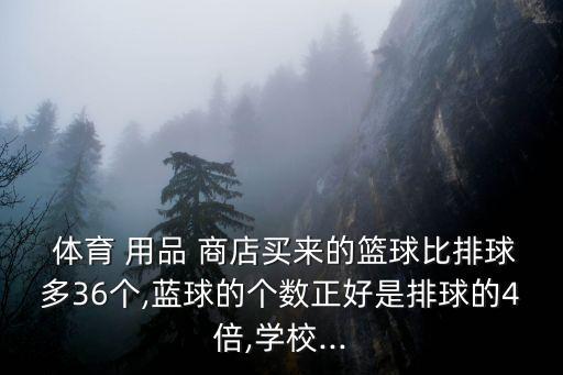  體育 用品 商店買來的籃球比排球多36個(gè),藍(lán)球的個(gè)數(shù)正好是排球的4倍,學(xué)校...