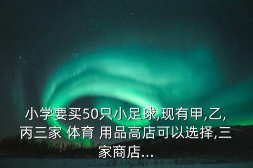 小學(xué)要買50只小足球,現(xiàn)有甲,乙,丙三家 體育 用品高店可以選擇,三家商店...