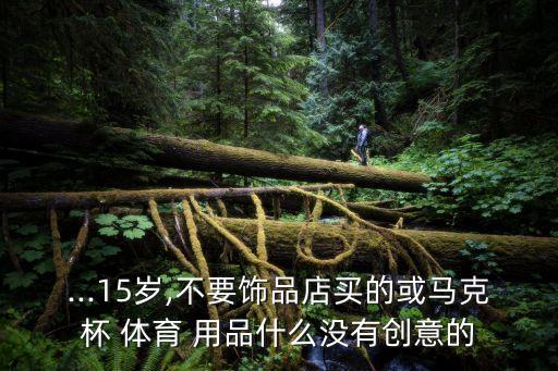 ...15歲,不要飾品店買的或馬克杯 體育 用品什么沒(méi)有創(chuàng)意的