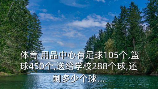  體育 用品中心有足球105個,籃球450個,送給學(xué)校288個球,還剩多少個球...