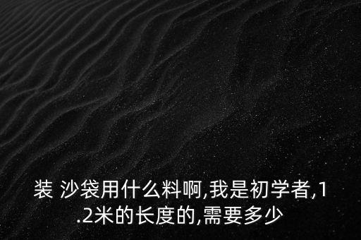 裝 沙袋用什么料啊,我是初學(xué)者,1.2米的長度的,需要多少