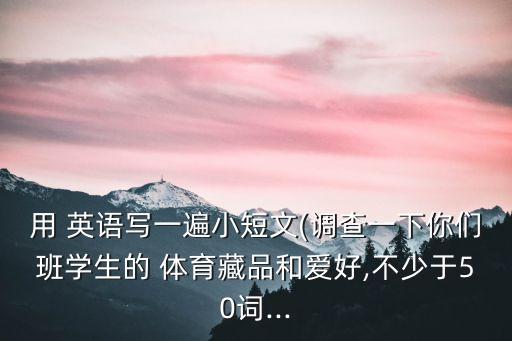 用 英語寫一遍小短文(調查一下你們班學生的 體育藏品和愛好,不少于50詞...