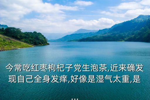 今常吃紅棗枸杞子黨生泡茶,近來確發(fā)現(xiàn)自己全身發(fā)癢,好像是濕氣太重,是...