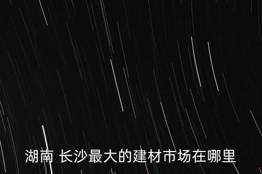 湖南 長沙最大的建材市場在哪里