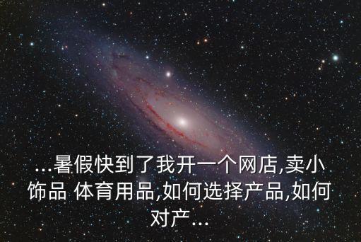 ...暑假快到了我開一個網(wǎng)店,賣小飾品 體育用品,如何選擇產(chǎn)品,如何對產(chǎn)...
