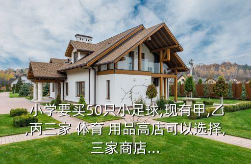  小學(xué)要買50只小足球,現(xiàn)有甲,乙,丙三家 體育 用品高店可以選擇,三家商店...