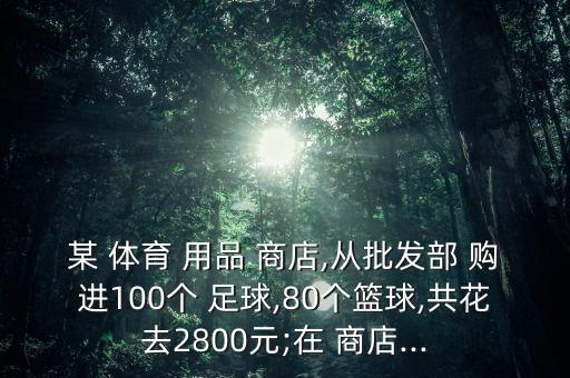 某 體育 用品 商店,從批發(fā)部 購進(jìn)100個 足球,80個籃球,共花去2800元;在 商店...