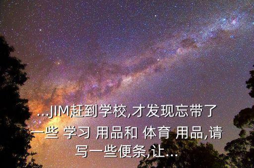 ...JIM趕到學(xué)校,才發(fā)現(xiàn)忘帶了一些 學(xué)習(xí) 用品和 體育 用品,請寫一些便條,讓...