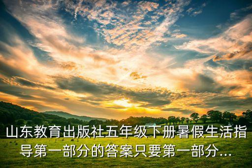 山東教育出版社五年級下冊暑假生活指導第一部分的答案只要第一部分...