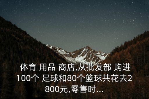  體育 用品 商店,從批發(fā)部 購進(jìn)100個 足球和80個籃球共花去2800元,零售時...