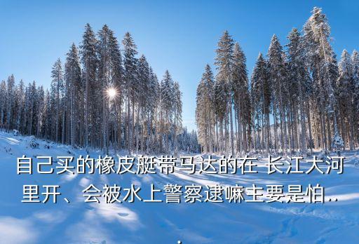 自己買的橡皮艇帶馬達(dá)的在 長(zhǎng)江大河里開、會(huì)被水上警察逮嘛主要是怕...