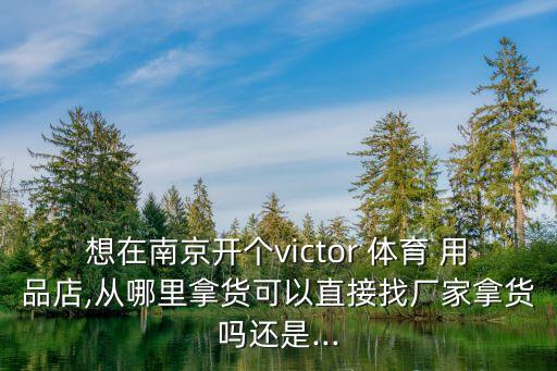 想在南京開個victor 體育 用品店,從哪里拿貨可以直接找廠家拿貨嗎還是...