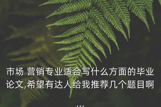 市場 營銷專業(yè)適合寫什么方面的畢業(yè)論文,希望有達人給我推薦幾個題目啊...