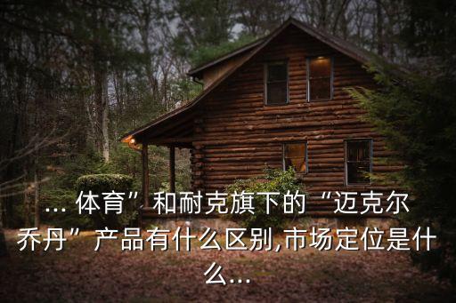 ... 體育”和耐克旗下的“邁克爾喬丹”產(chǎn)品有什么區(qū)別,市場定位是什么...